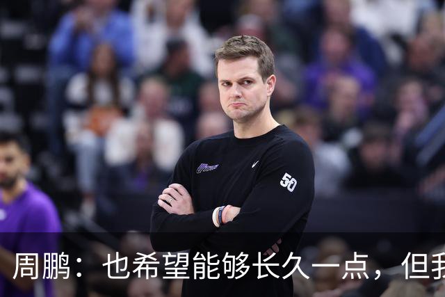 周鹏：也希望能够长久一点，但我觉得差不多是最后一个赛季了