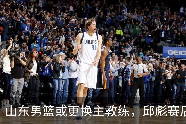 山东男篮或更换主教练，邱彪赛后发言透露离意，两原因让他帅位不保
