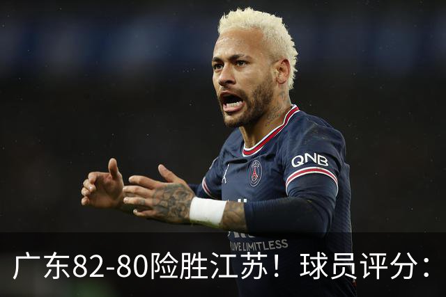 广东82-80险胜江苏！球员评分：4人满分，3人良好，3人不合格