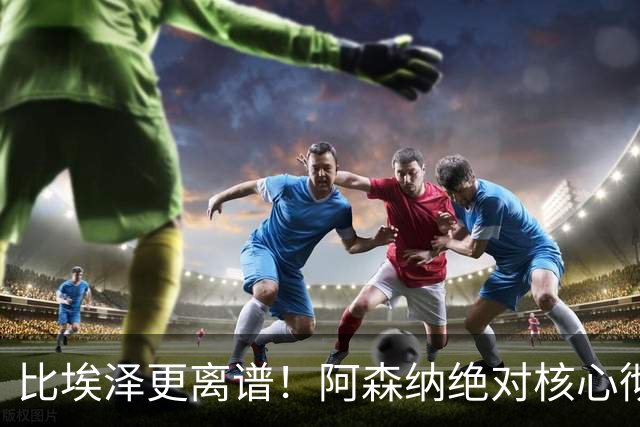 比埃泽更离谱！阿森纳绝对核心彻底崩盘！阿尔特塔遇巨大难题