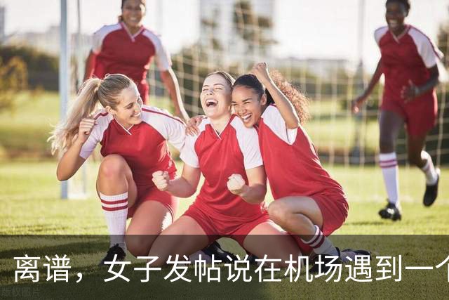 离谱，女子发帖说在机场遇到一个陌生男大帮她提了一路行李，真是随时都能找到仆人！